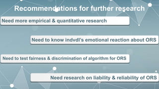 Need more empirical & quantitative research
Recommendations for further research
Need to test fairness & discrimination of algorithm for ORS
Need to know indvdl’s emotional reaction about ORS
Need research on liability & reliability of ORS
 