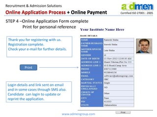 Online Application Process + Online Payment Certified ISO 27001 : 2005
STEP 4 –Online Application Form complete
Print for personal reference
Login details and link sent on email
and in some cases through SMS also.
Candidate can login to update or
reprint the application.
Thank you for registering with us.
Registration complete.
Check your e-mail for further details.
Print
www.admengroup.com
Recruitment & Admission Solutions
 