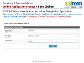 Online Application Process + Bank Challan Certified ISO 27001 : 2005
STEP 3 – Validation of Transaction before filling Online Application
After deposit of Fee in Bank through Cash or Net banking, applicant will get a receipt with a
unique Transaction No.; this transaction number is essential for further process.
www.admengroup.com
Recruitment & Admission Solutions
 
