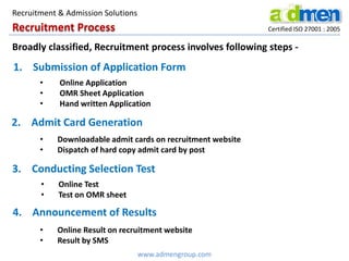 Recruitment Process Certified ISO 27001 : 2005
1. Submission of Application Form
• Online Application
• OMR Sheet Application
• Hand written Application
2. Admit Card Generation
• Downloadable admit cards on recruitment website
• Dispatch of hard copy admit card by post
3. Conducting Selection Test
• Online Test
• Test on OMR sheet
4. Announcement of Results
• Online Result on recruitment website
• Result by SMS
www.admengroup.com
Recruitment & Admission Solutions
Broadly classified, Recruitment process involves following steps -
 