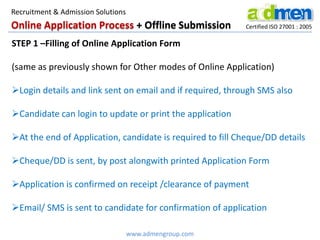 Online Application Process + Offline Submission Certified ISO 27001 : 2005
STEP 1 –Filling of Online Application Form
(same as previously shown for Other modes of Online Application)
Login details and link sent on email and if required, through SMS also
Candidate can login to update or print the application
At the end of Application, candidate is required to fill Cheque/DD details
Cheque/DD is sent, by post alongwith printed Application Form
Application is confirmed on receipt /clearance of payment
Email/ SMS is sent to candidate for confirmation of application
www.admengroup.com
Recruitment & Admission Solutions
 