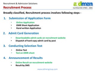 Recruitment Process Certified ISO 27001 : 2005
1. Submission of Application Form
• Online Application
• OMR Sheet Application
• Hand written Application
2. Admit Card Generation
• Downloadable admit cards on recruitment website
• Dispatch of hard copy admit card by post
3. Conducting Selection Test
• Online Test
• Test on OMR sheet
4. Announcement of Results
• Online Result on recruitment website
• Result by SMS
www.admengroup.com
Recruitment & Admission Solutions
Broadly classified, Recruitment process involves following steps -
 