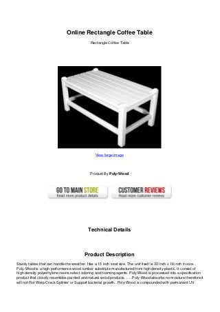 Online Rectangle Coffee Table
Rectangle Coffee Table
View large image
Product By Poly-Wood
Technical Details
Product Description
Sturdy tables that can handle the weather. Has a 15 inch seat size. The unit itself is 32 inch x 18 inch in size. .
Poly-Wood is a high performance wood lumber substitute manufactured from high density-plastic. It consist of
high density polyethylene resins select coloring and foaming agents. Poly-Wood is processed into a specification
product that closely resembles painted and natural wood products. . …Poly-Wood absorbs no moisture therefore it
will not Rot Warp Crack Splinter or Support bacterial growth.. Poly-Wood is compounded with permanent UV
 