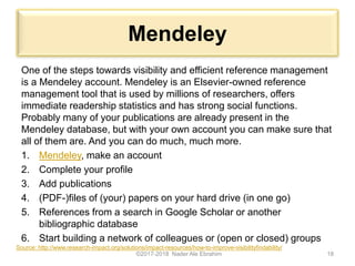 Mendeley
One of the steps towards visibility and efficient reference management
is a Mendeley account. Mendeley is an Elsevier-owned reference
management tool that is used by millions of researchers, offers
immediate readership statistics and has strong social functions.
Probably many of your publications are already present in the
Mendeley database, but with your own account you can make sure that
all of them are. And you can do much, much more.
1. Mendeley, make an account
2. Complete your profile
3. Add publications
4. (PDF-)files of (your) papers on your hard drive (in one go)
5. References from a search in Google Scholar or another
bibliographic database
6. Start building a network of colleagues or (open or closed) groups
©2017-2018 Nader Ale Ebrahim 18
Source: http://www.research-impact.org/solutions/impact-resources/how-to-improve-visibilityfindability/
 