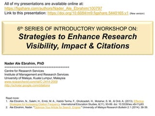 Nader Ale Ebrahim, PhD
=====================================
Centre for Research Services
Institute of Management and Research Services
University of Malaya, Kuala Lumpur, Malaysia
www.researcherid.com/rid/C-2414-2009
http://scholar.google.com/citations
All of my presentations are available online at:
https://figshare.com/authors/Nader_Ale_Ebrahim/100797
Link to this presentation: https://doi.org/10.6084/m9.figshare.5440165.v1 (New version)
Read more:
1. Ale Ebrahim, N., Salehi, H., Embi, M. A., Habibi Tanha, F., Gholizadeh, H., Motahar, S. M., & Ordi, A. (2013). Effective
Strategies for Increasing Citation Frequency. International Education Studies, 6(11), 93-99. doi: 10.5539/ies.v6n11p93
2. Ale Ebrahim, Nader. "Optimize Your Article for Search Engine." University of Malaya Research Bulletin 2.1 (2014): 38-39.
6th SERIES OF INTRODUCTORY WORKSHOP ON:
Strategies to Enhance Research
Visibility, Impact & Citations
 