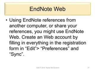 EndNote Web
• Using EndNote references from
another computer, or share your
references, you might use EndNote
Web. Create an Web account by
filling in everything in the registration
form in “Edit”> “Preferences” and
“Sync”.
©2017-2018 Nader Ale Ebrahim 37
 