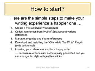 How to start?
Here are the simple steps to make your
writing experience a happier one …
1. Create a free EndNote Web account
2. Collect references from Web of Science and various
databases
3. Manage, organize and share references
4. Download and installing the “Cite While You Write” Plug-in
(only do it once!)
5. Inserting your references and be a happy writer!
… because references are automatically generated and you
can change the style with just few clicks!
©2017-2018 Nader Ale Ebrahim 40
 