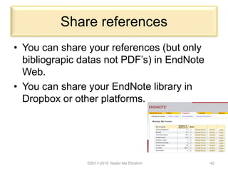 Share references
• You can share your references (but only
bibliograpic datas not PDF’s) in EndNote
Web.
• You can share your EndNote library in
Dropbox or other platforms.
©2017-2018 Nader Ale Ebrahim 42
 
