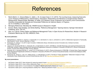 References
1. Martín-Martín, A., Orduna-Malea, E., Ayllón, J. M., & López-Cózar, E. D. (2016). The counting house, measuring those who
count: Presence of Bibliometrics, Scientometrics, Informetrics, Webometrics and Altmetrics in Google Scholar Citations,
ResearcherID, ResearchGate, Mendeley, & Twitter. EC3 Reseach Group: Evaluación de la Ciencia y de la Comunicación
Científica Universidad de Granada and Universidad Politécnica de Valencia (Spain), In Progress,.
doi:10.13140/RG.2.1.4814.4402
2. Managing References: Mendeley By: HINARI Access to Research in Health
3. Fenner, Martin, Kaja Scheliga, and Sönke Bartling. "Reference Management." Opening Science. Springer International
Publishing, 2014. 125-137.
4. Das, A. K. (2015). Online Citation and Reference Management Tools. In Open Access for Researchers, Module 4: Research
Evaluation Metrics (pp. 92-120). UNESCO, Paris.
My recent publication:
1. Shamshirband, S., Kalantari, A., Kamsin, A., Kamaruddin, H. S., Ale Ebrahim, N., Gani, A., & Ebrahimi, A. (2017). A Bibliometric Approach to Tracking Big
Data Research Trends. Journal of Big Data, In Press.
2. Ale Ebrahim, N., & Bong, Y. B. (2017). Open Innovation: A Bibliometric Study. International Journal of Innovation (IJI), 5 (Ahead of print)(3).
doi:10.5585/iji.v5i3.184
3. Jamali, S. M., Nurulazam Md Zain, A., Samsudin, M. A., & Ale Ebrahim, N. (2017). Self-Efficacy, Scientific Reasoning, and Learning Achievement in the
STEM PjBL Literature. Paper presented at the International Postgraduate Conference on Research in Education (IPCoRE 2017), School of Educational
Studies, Universiti Sains Malaysia (USM), Penang, Malaysia
4. Samsudin, M. A., Nurulazam Md Zain, A., Jamali, S. M., & Ale Ebrahim, N. (2017). Physics Achievement in STEM PjBL: A Gender Study. Paper presented
at the International Postgraduate Conference on Research in Education (IPCoRE 2017), School of Educational Studies, Universiti Sains Malaysia (USM),
Penang, Malaysia.
5. Muhammad, M., Ahmed, A., Lola, G. K., Mikail Usman, U., & Ale Ebrahim, N. (2017). The Rise of “Trade Liberalization”: Bibliometric Analysis of Trade
Liberalization Study. Mediterranean Journal of Social Sciences, 8(2), 97-104. http://ssrn.com/abstract=2928551
My recent presentations:
1. Ale Ebrahim, Nader (2017): New indicators for measuring research impact. https://doi.org/10.6084/m9.figshare.5398072.v1
2. Ale Ebrahim, Nader (2017): How to Write a Bibliometric Paper. https://doi.org/10.6084/m9.figshare.5374615.v1
3. Ale Ebrahim, Nader (2017): A Journal Selection Procedure for Receiving the Highest Citation and Impact. https://doi.org/10.6084/m9.figshare.5330950.v1
4. Ale Ebrahim, Nader (2017): Improving Research Visibility Part 7: Measuring Research Impact. https://doi.org/10.6084/m9.figshare.5081371.v1
©2017-2018 Nader Ale Ebrahim 45
 