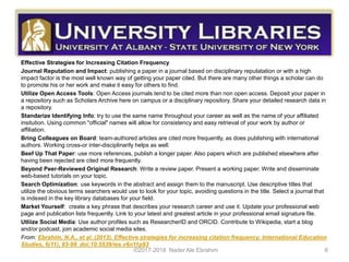 Effective Strategies for Increasing Citation Frequency
Journal Reputation and Impact: publishing a paper in a journal based on disciplinary reputatation or with a high
impact factor is the most well known way of getting your paper cited. But there are many other things a scholar can do
to promote his or her work and make it easy for others to find.
Utilize Open Access Tools: Open Access journals tend to be cited more than non open access. Deposit your paper in
a repository such as Scholars Archive here on campus or a disciplinary repository. Share your detailed research data in
a repository.
Standarize Identifying Info: try to use the same name throughout your career as well as the name of your affiliated
insitution. Using common "official" names will allow for consistency and easy retrieval of your work by author or
affiliation.
Bring Colleagues on Board: team-authored articles are cited more frequently, as does publishing with international
authors. Working cross-or inter-disciplinarily helps as well.
Beef Up That Paper: use more references, publish a longer paper. Also papers which are published elsewhere after
having been rejected are cited more frequently.
Beyond Peer-Reviewed Original Research: Write a review paper. Present a working paper. Write and disseminate
web-based tutorials on your topic.
Search Optimization: use keywords in the abstract and assign them to the manuscript. Use descriptive titles that
utilize the obvious terms searchers would use to look for your topic, avoiding questions in the title. Select a journal that
is indexed in the key library databases for your field.
Market Yourself: create a key phrase that describes your research career and use it. Update your professional web
page and publication lists frequently. Link to your latest and greatest article in your professional email signature file.
Utliize Social Media: Use author profiles such as ResearcherID and ORCID. Contribute to Wikipedia, start a blog
and/or podcast, join academic social media sites.
From: Ebrahim, N.A., et al. (2013). Effective strategies for increasing citation frequency. International Education
Studies, 6(11), 93-99. doi:10.5539/ies.v6n11p93
©2017-2018 Nader Ale Ebrahim 6
 