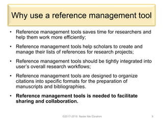 Why use a reference management tool
• Reference management tools saves time for researchers and
help them work more efficiently;
• Reference management tools help scholars to create and
manage their lists of references for research projects;
• Reference management tools should be tightly integrated into
user’s overall research workflows;
• Reference management tools are designed to organize
citations into specific formats for the preparation of
manuscripts and bibliographies.
• Reference management tools is needed to facilitate
sharing and collaboration.
©2017-2018 Nader Ale Ebrahim 9
 