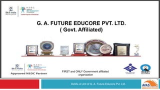 G.A.FUTURE EDUCORE PVT LTD
(GOVT. AFFILIATED)
AVAS- A Unit of G. A. Future Educore Pvt. Ltd.
G. A. FUTURE EDUCORE PVT. LTD.
( Govt. Affiliated)
FIRST and ONLY Government affiliated
organization
 