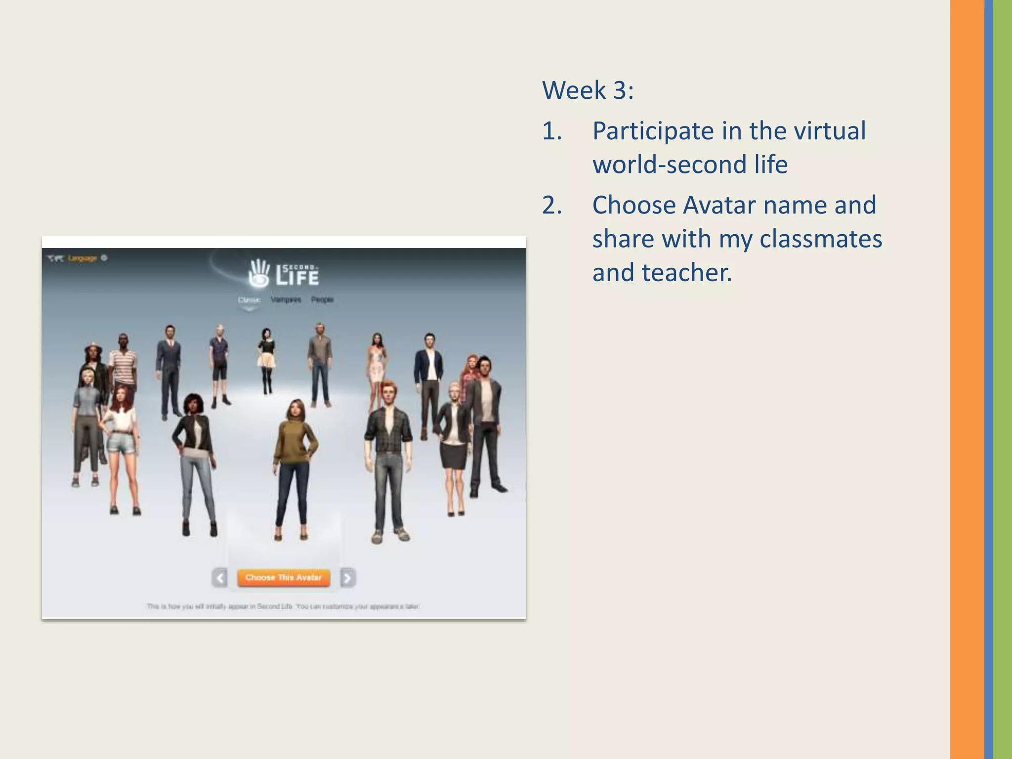Week 3:
1. Participate in the virtual
world-second life
2. Choose Avatar name and
share with my classmates
and teacher.