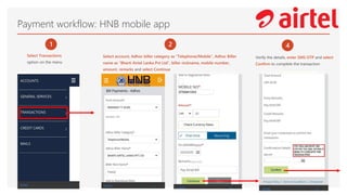 Payment workflow: HNB mobile app
1
Select Transactions
option on the menu
2
Select account, Adhoc biller category as “Telephone/Mobile”, Adhoc Biller
name as “Bharti Airtel Lanka Pvt Ltd”, biller nickname, mobile number,
amount, remarks and select Continue
4
Verify the details, enter SMS OTP and select
Confirm to complete the transaction
 