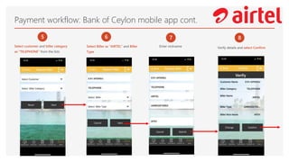 Payment workflow: Bank of Ceylon mobile app cont.
5
Select customer and biller category
as “TELEPHONE” from the lists
6
Select Biller as “AIRTEL” and Biller
Type
7
Enter nickname
8
Verify details and select Confirm
 