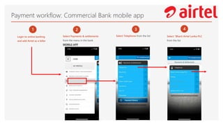 Payment workflow: Commercial Bank mobile app
1
Login to online banking
and add Airtel as a biller
2
Select Payments & settlements
from the menu in the bank
MOBILE APP
3
Select Telephone from the list
4
Select “Bharti Airtel Lanka PLC
from the list
 