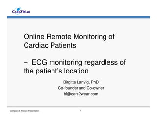 Online Remote Monitoring of
Cardiac Patients
– ECG monitoring regardless of
the patient’s location
Birgitte Lønvig, PhD
Co-founder and Co-owner
bl@care2wear.com

Company & Product Presentation

1

 