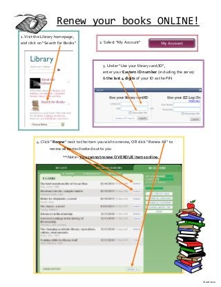 Renew your books ONLINE!
1. Visit the Library homepage,
and click on “Search for Books” 2. Select “My Account”
3. Under “Use your library card/ID”,
enter your Eastern ID number (including the zeros)
& the last 4 digits of your ID as the PIN
4. Click “Renew” next to the item you wish to renew, OR click “Renew All” to
renew all items checked out to you
**Note– You cannot renew OVERDUE items online.
© adr 2010
 