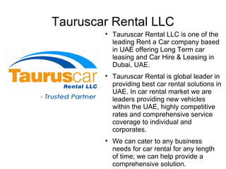 Tauruscar Rental LLC
        
            Tauruscar Rental LLC is one of the
            leading Rent a Car company based
            in UAE offering Long Term car
            leasing and Car Hire & Leasing in
            Dubai, UAE.
        
            Tauruscar Rental is global leader in
            providing best car rental solutions in
            UAE. In car rental market we are
            leaders providing new vehicles
            within the UAE, highly competitive
            rates and comprehensive service
            coverage to individual and
            corporates.
        
            We can cater to any business
            needs for car rental for any length
            of time; we can help provide a
            comprehensive solution.
 