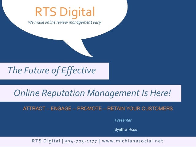 RTS Digital
We make online review management easy
ATTRACT – ENGAGE – PROMOTE – RETAIN YOUR CUSTOMERS
Presenter
Synthia Ross
The Future of Effective
Online Reputation Management Is Here!
RTS Digital | 574-703-1177 | www.michianasocial.net
 