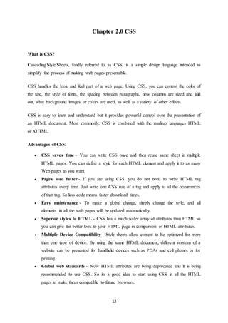12
Chapter 2.0 CSS
What is CSS?
Cascading Style Sheets, fondly referred to as CSS, is a simple design language intended to
simplify the process of making web pages presentable.
CSS handles the look and feel part of a web page. Using CSS, you can control the color of
the text, the style of fonts, the spacing between paragraphs, how columns are sized and laid
out, what background images or colors are used, as well as a variety of other effects.
CSS is easy to learn and understand but it provides powerful control over the presentation of
an HTML document. Most commonly, CSS is combined with the markup languages HTML
or XHTML.
Advantages of CSS:
 CSS saves time - You can write CSS once and then reuse same sheet in multiple
HTML pages. You can define a style for each HTML element and apply it to as many
Web pages as you want.
 Pages load faster - If you are using CSS, you do not need to write HTML tag
attributes every time. Just write one CSS rule of a tag and apply to all the occurrences
of that tag. So less code means faster download times.
 Easy maintenance - To make a global change, simply change the style, and all
elements in all the web pages will be updated automatically.
 Superior styles to HTML - CSS has a much wider array of attributes than HTML so
you can give far better look to your HTML page in comparison of HTML attributes.
 Multiple Device Compatibility - Style sheets allow content to be optimized for more
than one type of device. By using the same HTML document, different versions of a
website can be presented for handheld devices such as PDAs and cell phones or for
printing.
 Global web standards - Now HTML attributes are being deprecated and it is being
recommended to use CSS. So its a good idea to start using CSS in all the HTML
pages to make them compatible to future browsers.
 