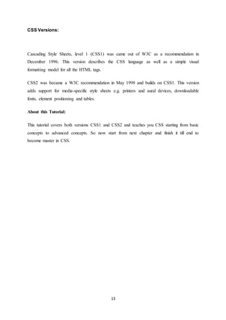 13
CSS Versions:
Cascading Style Sheets, level 1 (CSS1) was came out of W3C as a recommendation in
December 1996. This version describes the CSS language as well as a simple visual
formatting model for all the HTML tags.
CSS2 was became a W3C recommendation in May 1998 and builds on CSS1. This version
adds support for media-specific style sheets e.g. printers and aural devices, downloadable
fonts, element positioning and tables.
About this Tutorial:
This tutorial covers both versions CSS1 and CSS2 and teaches you CSS starting from basic
concepts to advanced concepts. So now start from next chapter and finish it till end to
become master in CSS.
 