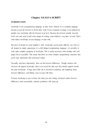14
Chapter 3.0 JAVA SCRIPT
INTRODUCTION
JavaScript is not a programming language in strict sense. Instead, it is a scripting language
because it uses the browser to do the dirty work. If you command an image to be replaced by
another one, JavaScript tells the browser to go do it. Because the browser actually does the
work, you only need to pull some strings by writing some relatively easy lines of code. That’s
what makes JavaScript an easy language to start with.
But don’t be fooled by some beginner’s luck: JavaScript can be pretty difficult, too. First of
all, despite its simple appearance it is a full fledged programming language: it is possible to
write quite complex programs in JavaScript. This is rarely necessary when dealing with web
pages, but it is possible. This means that there are some complex programming structures that
you’ll only understand after protracted studies.
Secondly, and more importantly, there are the browser differences. Though modern web
browsers all support JavaScript, there is no sacred law that says they should support exactly
the same JavaScript. A large part of this site is devoted to exploring and explaining these
browser differences and finding ways to cope with them.
So basic JavaScript is easy to learn, but when you start writing advanced scripts browser
differences (and occasionally syntactic problems) will creep up.
 