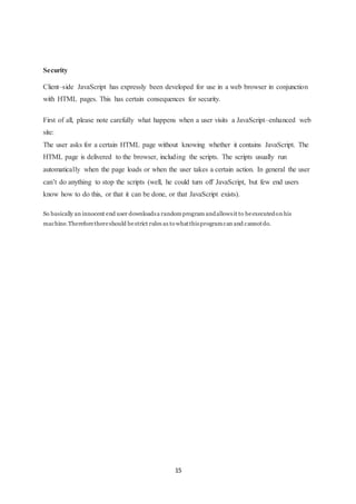 15
Security
Client–side JavaScript has expressly been developed for use in a web browser in conjunction
with HTML pages. This has certain consequences for security.
First of all, please note carefully what happens when a user visits a JavaScript–enhanced web
site:
The user asks for a certain HTML page without knowing whether it contains JavaScript. The
HTML page is delivered to the browser, including the scripts. The scripts usually run
automatically when the page loads or when the user takes a certain action. In general the user
can’t do anything to stop the scripts (well, he could turn off JavaScript, but few end users
know how to do this, or that it can be done, or that JavaScript exists).
So basically an innocent end user downloadsa randomprogram andallowsit to beexecutedon his
machine.Thereforethereshould bestrict rules as to whatthisprogramcan and cannotdo.
 