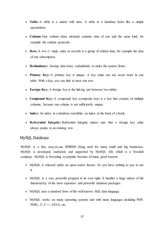 17
 Table: A table is a matrix with data. A table in a database looks like a simple
spreadsheet.
 Column: One column (data element) contains data of one and the same kind, for
example the column postcode.
 Row: A row (= tuple, entry or record) is a group of related data, for example the data
of one subscription.
 Redundancy: Storing data twice, redundantly to make the system faster.
 Primary Key: A primary key is unique. A key value can not occur twice in one
table. With a key, you can find at most one row.
 Foreign Key: A foreign key is the linking pin between two tables.
 Compound Key: A compound key (composite key) is a key that consists of multiple
columns, because one column is not sufficiently unique.
 Index: An index in a database resembles an index at the back of a book.
 Referential Integrity: Referential Integrity makes sure that a foreign key value
always points to an existing row
MySQL Database:
MySQL is a fast, easy-to-use RDBMS being used for many small and big businesses.
MySQL is developed, marketed, and supported by MySQL AB, which is a Swedish
company. MySQL is becoming so popular because of many good reasons:
 MySQL is released under an open-source license. So you have nothing to pay to use
it.
 MySQL is a very powerful program in its own right. It handles a large subset of the
functionality of the most expensive and powerful database packages.
 MySQL uses a standard form of the well-known SQL data language.
 MySQL works on many operating systems and with many languages including PHP,
PERL, C, C++, JAVA, etc.
 