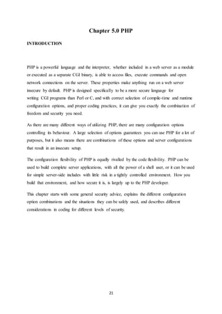 21
Chapter 5.0 PHP
INTRODUCTION
PHP is a powerful language and the interpreter, whether included in a web server as a module
or executed as a separate CGI binary, is able to access files, execute commands and open
network connections on the server. These properties make anything run on a web server
insecure by default. PHP is designed specifically to be a more secure language for
writing CGI programs than Perl or C, and with correct selection of compile-time and runtime
configuration options, and proper coding practices, it can give you exactly the combination of
freedom and security you need.
As there are many different ways of utilizing PHP, there are many configuration options
controlling its behaviour. A large selection of options guarantees you can use PHP for a lot of
purposes, but it also means there are combinations of these options and server configurations
that result in an insecure setup.
The configuration flexibility of PHP is equally rivalled by the code flexibility. PHP can be
used to build complete server applications, with all the power of a shell user, or it can be used
for simple server-side includes with little risk in a tightly controlled environment. How you
build that environment, and how secure it is, is largely up to the PHP developer.
This chapter starts with some general security advice, explains the different configuration
option combinations and the situations they can be safely used, and describes different
considerations in coding for different levels of security.
 