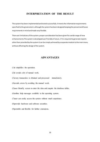 33
INTERPRETATION OF THE RESULT
The systemhas beenimplementedandtestedsuccessfully.Itmeetsthe informationrequirements
specified tothe greatextent.althoughthe systemhasbeendesignedkeepingthe presentandfuture
requirementsinmindandmade veryflexible.
There are limitationsof the system.properconsiderationhasbeengivenforawide range of new
enhancements.The system isdevelopeduserfriendly.Infuture,if itisrequiredtogenerate reports
otherthan providedbythe systemitcan be simplyachievedbyaseparate module tothe mainmenu
withoutaffectingthe designof the system.
ADVANTAGES
(1)it simplifies the operation.
(2)it avoids a lot of manual work.
(3)every transaction is obtained and processed immediately.
(4)avoids errors by avoiding the manual work.
(5)user friendly screen to enter the data and enquire the database tables.
(6)online help messages available to the operating system.
(7)user can easily access the system without much experience.
(8)provide hardware and software securities.
(9)portable and flexible for further extensions.
 