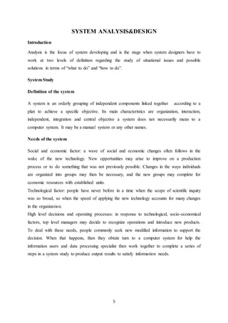 5
SYSTEM ANALYSIS&DESIGN
Introduction
Analysis is the focus of system developing and is the stage when system designers have to
work at two levels of definition regarding the study of situational issues and possible
solutions in terms of “what to do” and “how to do”.
System Study
Definition of the system
A system is an orderly grouping of independent components linked together according to a
plan to achieve a specific objective. Its main characteristics are organization, interaction,
independent, integration and central objective a system does not necessarily mean to a
computer system. It may be a manual system or any other names.
Needs of the system
Social and economic factor: a wave of social and economic changes often follows in the
wake of the new technology. New opportunities may arise to improve on a production
process or to do something that was not previously possible. Changes in the ways individuals
are organized into groups may then be necessary, and the new groups may complete for
economic resources with established units.
Technological factor: people have never before in a time when the scope of scientific inquiry
was so broad, so when the speed of applying the new technology accounts for many changes
in the organization.
High level decisions and operating processes: in response to technological, socio-economical
factors, top level managers may decide to recognize operations and introduce new products.
To deal with these needs, people commonly seek new modified information to support the
decision. When that happens, then they obtain turn to a computer system for help the
information users and data processing specialist then work together to complete a series of
steps in a system study to produce output results to satisfy information needs.
 