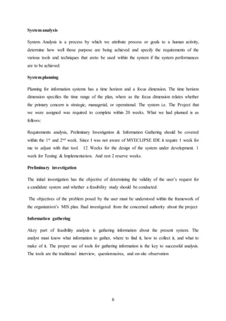 6
System analysis
System Analysis is a process by which we attribute process or goals to a human activity,
determine how well those purpose are being achieved and specify the requirements of the
various tools and techniques that areto be used within the system if the system performances
are to be achieved.
System planning
Planning for information systems has a time horizon and a focus dimension. The time horizon
dimension specifies the time range of the plan, where as the focus dimension relates whether
the primary concern is strategic, managerial, or operational. The system i.e. The Project that
we were assigned was required to complete within 20 weeks. What we had planned is as
follows:
Requirements analysis, Preliminary Investigation & Information Gathering should be covered
within the 1st and 2nd week. Since I was not aware of MYECLIPSE IDE it require 1 week for
me to adjust with that tool. 12 Weeks for the design of the system under development. 1
week for Testing & Implementation. And rest 2 reserve weeks.
Preliminary investigation
The initial investigation has the objective of determining the validity of the user’s request for
a candidate system and whether a feasibility study should be conducted.
The objectives of the problem posed by the user must be understood within the framework of
the organization’s MIS plan. Ihad investigated from the concerned authority about the project
Information gathering
Akey part of feasibility analysis is gathering information about the present system. The
analyst must know what information to gather, where to find it, how to collect it, and what to
make of it. The proper use of tools for gathering information is the key to successful analysis.
The tools are the traditional interview, questionnaires, and on-site observation
 