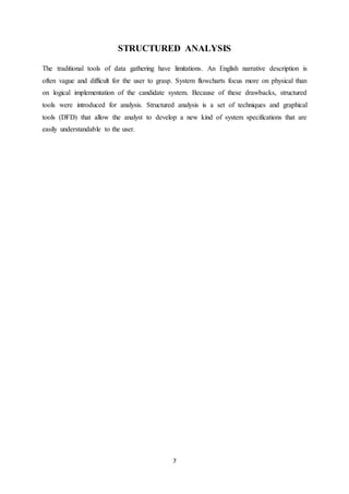 7
STRUCTURED ANALYSIS
The traditional tools of data gathering have limitations. An English narrative description is
often vague and difficult for the user to grasp. System flowcharts focus more on physical than
on logical implementation of the candidate system. Because of these drawbacks, structured
tools were introduced for analysis. Structured analysis is a set of techniques and graphical
tools (DFD) that allow the analyst to develop a new kind of system specifications that are
easily understandable to the user.
 