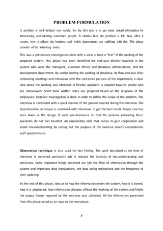 8
PROBLEM FORMULATION
A problem is well defined very rarely. So the first task is to get more crucial information by
interviewing and meeting concerned people. It clarifies how the problem is felt, how often it
occurs, how it affects the business and which departments are suffering with this. This phase
consists of the following tasks.
This was a preliminary investigation done with a view to have a “feel” of the working of the
proposed system. This phase has been identified the end-user directly involved in the
system who were the managers, assistant officer and database administrator, and the
development department. By understanding the working of database, its flow and also after
conducting meetings and interviews with the concerned persons of the department, a clear
idea about the working was obtained. A flexible approach is adapted towards people who
are interviewed. Short hand written notes are prepared based on the response of the
employees. Detailed investigation is done in order to define the scope of the problem .The
interview is concluded with a quick resume of the ground covered during the interview .The
Questionnaire technique is combined with interviews to get the best result. Proper care has
been taken in the design of such questionnaires so that the persons answering these
questions do not feel hesitant. An explanatory note that serves to gain cooperation and
avoid misunderstanding by setting out the purpose of the exercise clearly accomplishes
each questionnaire.
Observation technique is also used for fact finding. The work described at the time of
interview is observed personally ads it reduces the chances of misunderstanding and
omissions. Some important things observed are like the flow of information through the
system and important data transactions, the data being maintained and the frequency of
their updating.
By the end of this phase, idea as to how the information enters the system, how it is stored,
how it is processed, how information changes affects the working of the system and finally
the output format required by the end-user was collected. All the information generated
from this phase acted as an input to the next phase.
 