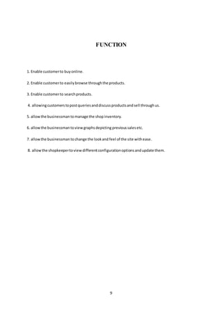9
FUNCTION
1. Enable customerto buyonline.
2. Enable customerto easilybrowse throughthe products.
3. Enable customerto searchproducts.
4. allowingcustomerstopostqueriesanddiscussproductsandsell throughus.
5. allowthe businessmantomanage the shopinventory.
6. allowthe businessmantoviewgraphsdepicting previous salesetc.
7. allowthe businessman tochange the lookand feel of the site withease.
8. allowthe shopkeepertoviewdifferentconfigurationoptionsandupdate them.
 