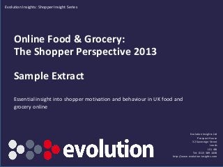 Evolution Insights: Shopper Insight Series

Online Food & Grocery:
The Shopper Perspective 2013

Sample Extract
Essential insight into shopper motivation and behaviour in UK food and
grocery online

Evolution Insights Ltd
Prospect House
32 Sovereign Street
Leeds
LS1 4BJ
Tel: 0113 389 1038
http://www.evolution-insights.com
www.evolution-insights.com

1

 