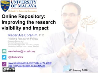 Online Repository:
Improving the research
visibility and Impact
aleebrahim@um.edu.my
@aleebrahim
www.researcherid.com/rid/C-2414-2009
http://scholar.google.com/citations
Nader Ale Ebrahim, PhD
Visiting Research Fellow
Research Support Unit
Centre for Research Services
Research Management & Innovation Complex
University of Malaya, Kuala Lumpur, Malaysia
6th January 2016
 