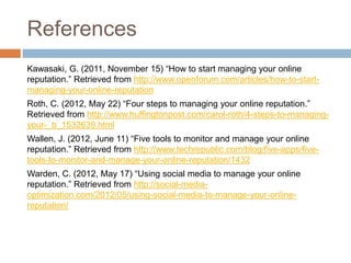 References
Kawasaki, G. (2011, November 15) “How to start managing your online
reputation.” Retrieved from http://www.open...