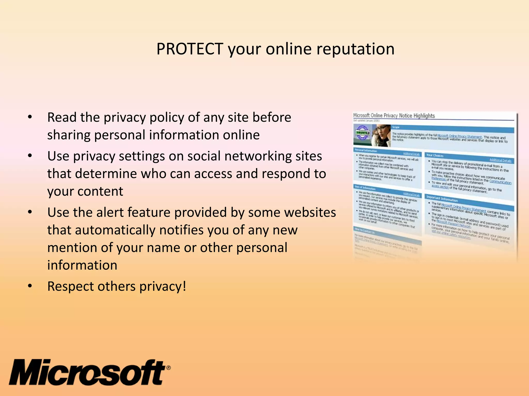 PROTECT your online reputation


• Read the privacy policy of any site before
  sharing personal information online
• Use privacy settings on social networking sites
  that determine who can access and respond to
  your content
• Use the alert feature provided by some websites
  that automatically notifies you of any new
  mention of your name or other personal
  information
• Respect others privacy!
 