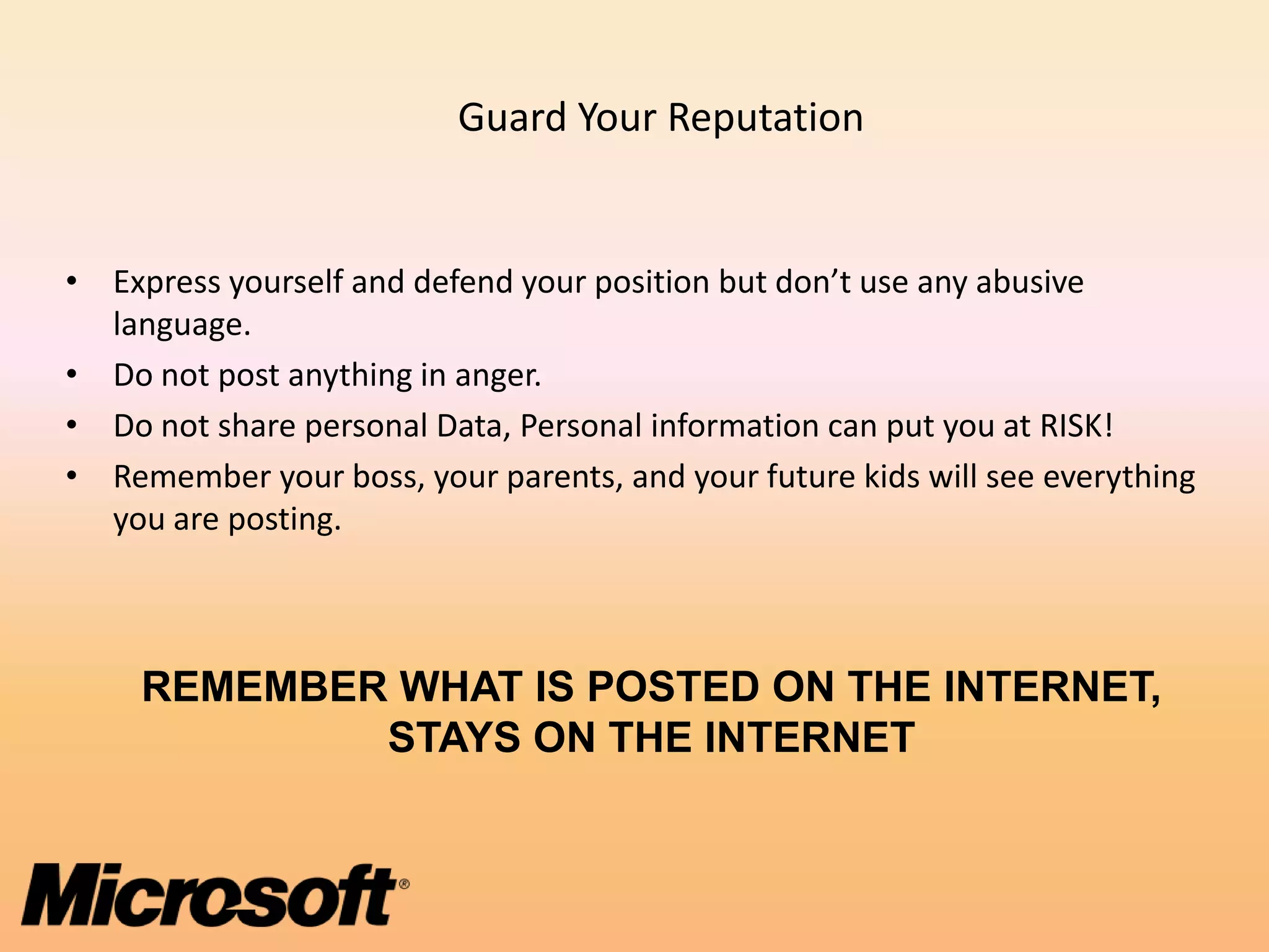 Guard Your Reputation


• Express yourself and defend your position but don’t use any abusive
  language.
• Do not post anything in anger.
• Do not share personal Data, Personal information can put you at RISK!
• Remember your boss, your parents, and your future kids will see everything
  you are posting.



     REMEMBER WHAT IS POSTED ON THE INTERNET,
             STAYS ON THE INTERNET
 