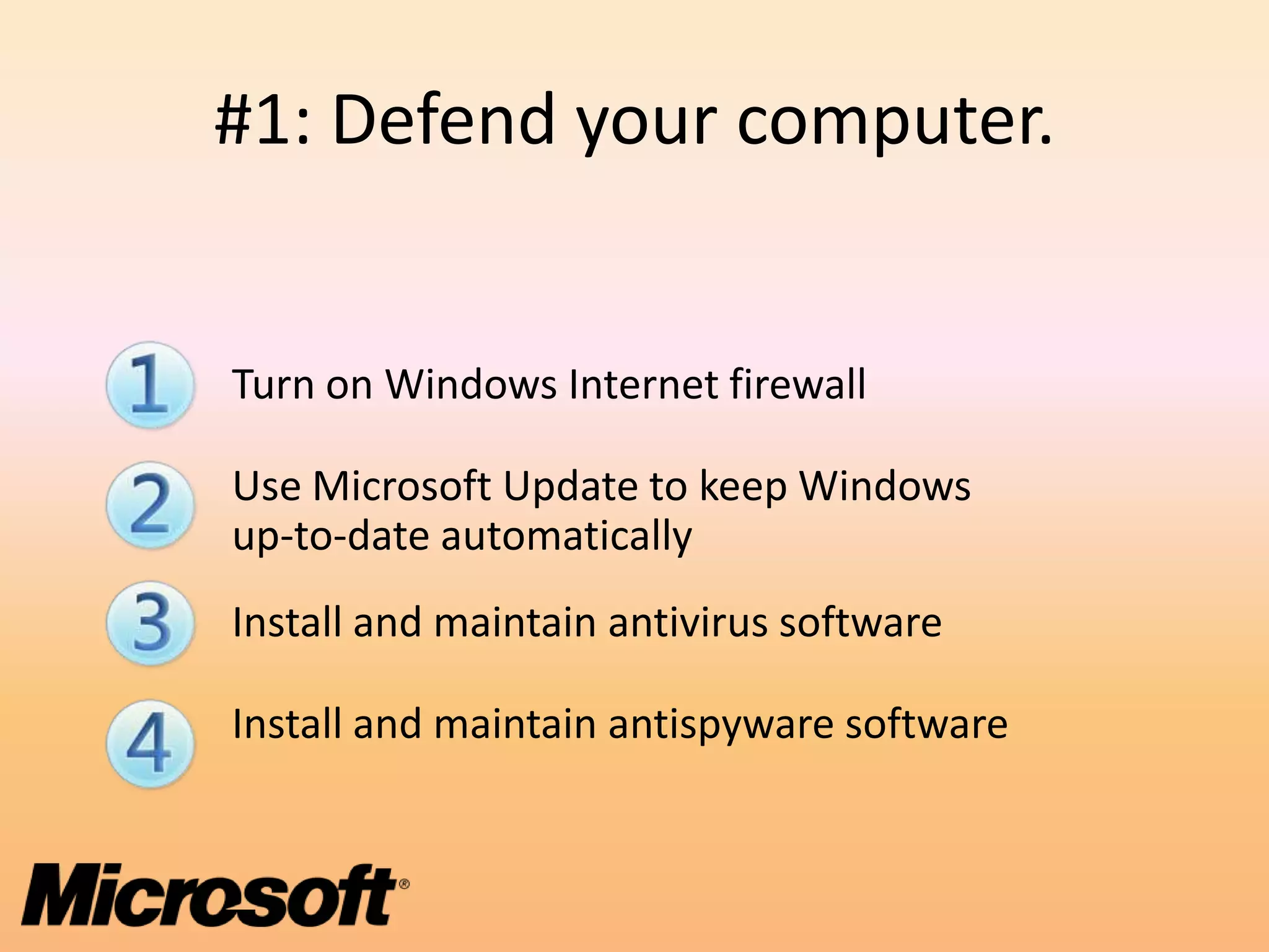 #1: Defend your computer.


Turn on Windows Internet firewall

Use Microsoft Update to keep Windows
up-to-date automatically
Install and maintain antivirus software

Install and maintain antispyware software
 