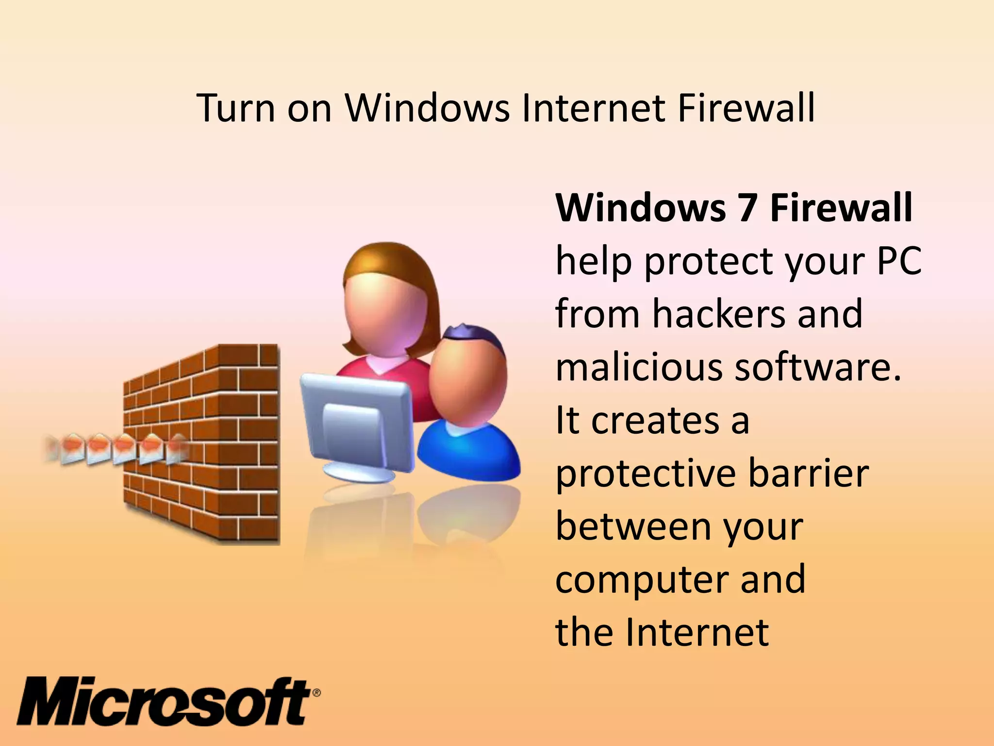 Turn on Windows Internet Firewall

                   Windows 7 Firewall
                   help protect your PC
                   from hackers and
                   malicious software.
                   It creates a
                   protective barrier
                   between your
                   computer and
                   the Internet
 