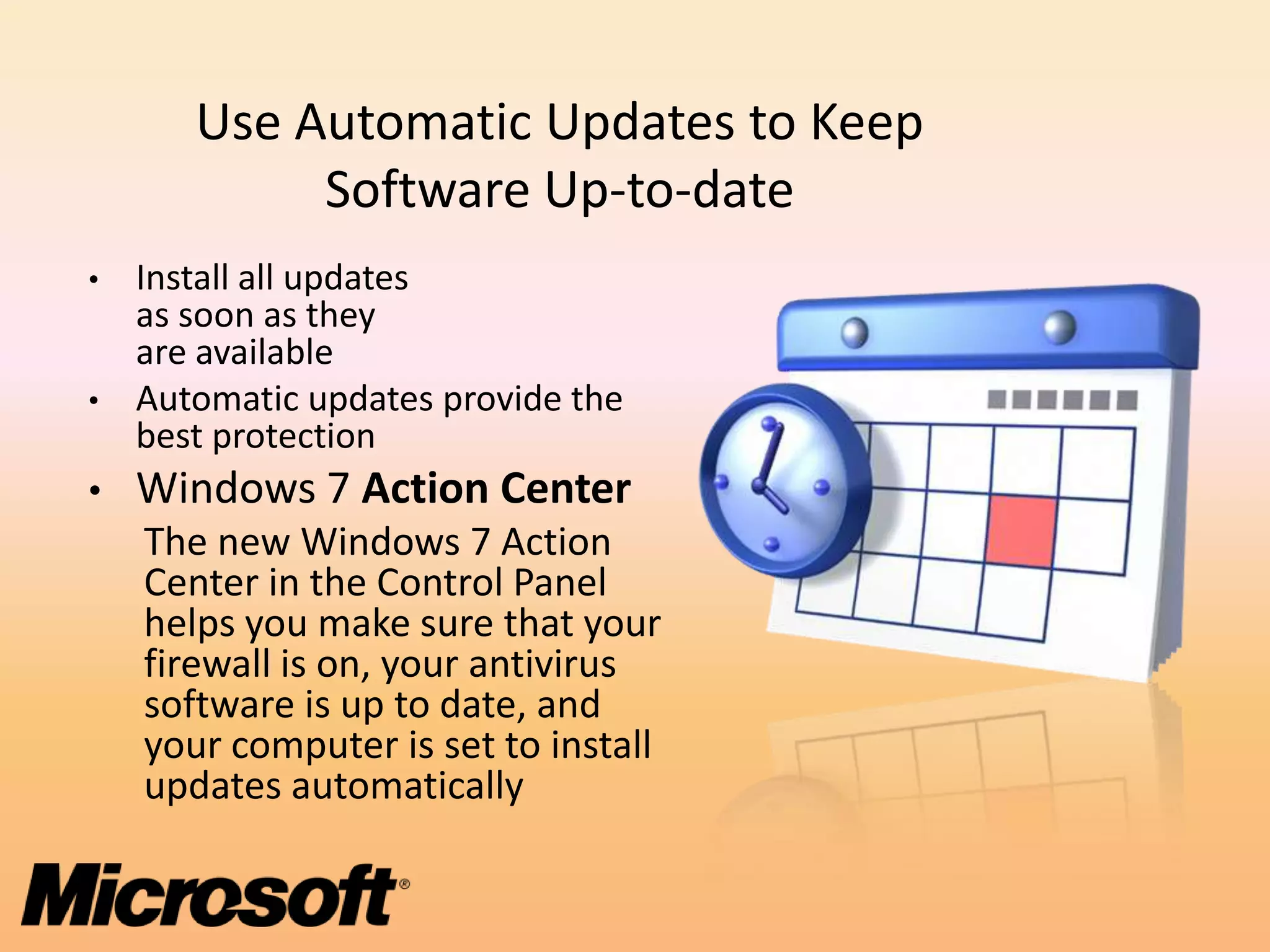 Use Automatic Updates to Keep
            Software Up-to-date
• Install all updates
  as soon as they
  are available
• Automatic updates provide the
  best protection
• Windows 7 Action Center
    The new Windows 7 Action
    Center in the Control Panel
    helps you make sure that your
    firewall is on, your antivirus
    software is up to date, and
    your computer is set to install
    updates automatically
 