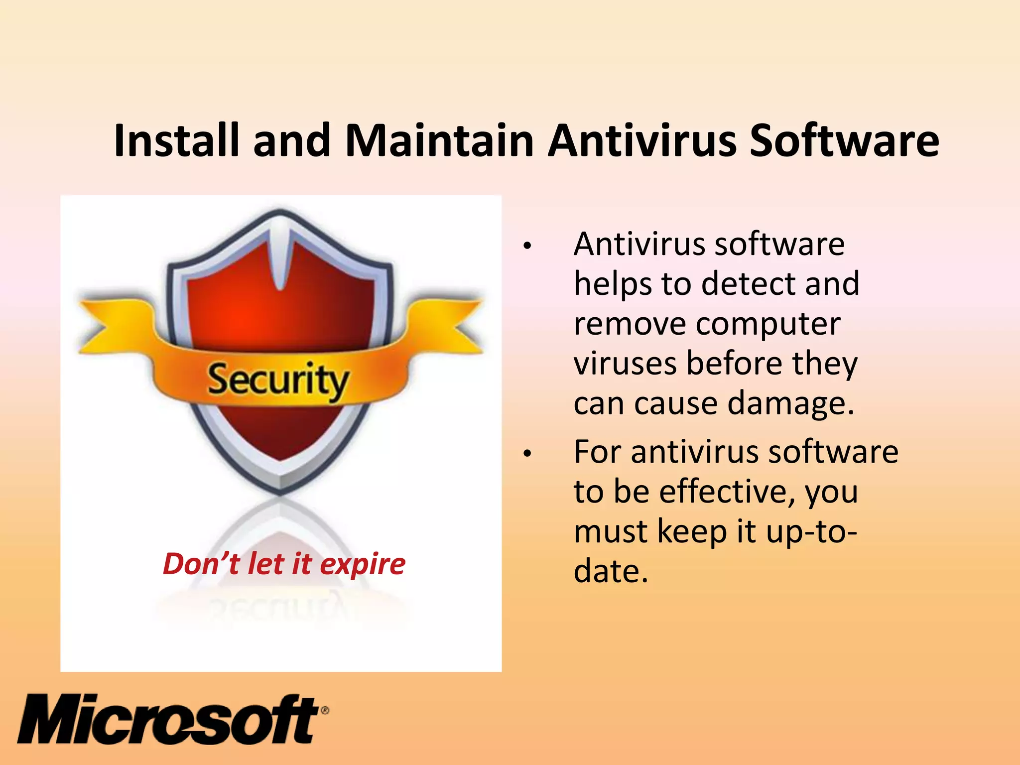 Install and Maintain Antivirus Software
                        •   Antivirus software
                            helps to detect and
                            remove computer
                            viruses before they
                            can cause damage.
                        •   For antivirus software
                            to be effective, you
                            must keep it up-to-
  Don’t let it expire       date.
 