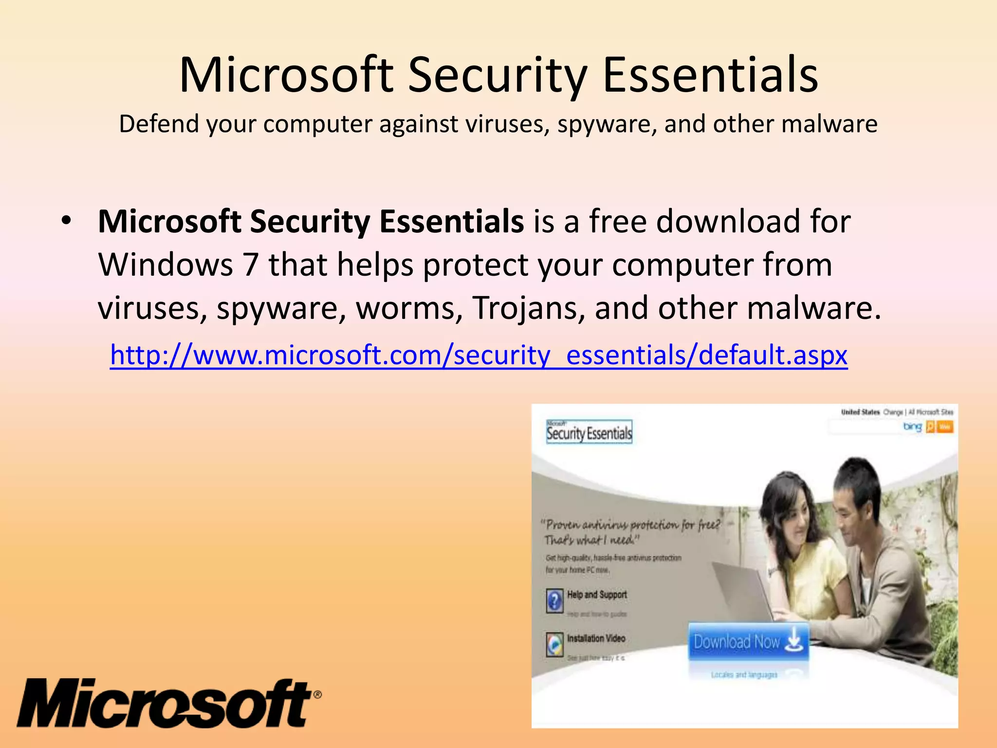 Microsoft Security Essentials
   Defend your computer against viruses, spyware, and other malware


• Microsoft Security Essentials is a free download for
  Windows 7 that helps protect your computer from
  viruses, spyware, worms, Trojans, and other malware.
   http://www.microsoft.com/security_essentials/default.aspx
 