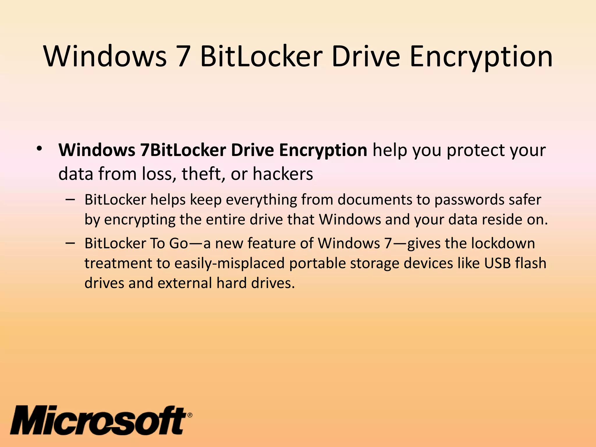 Windows 7 BitLocker Drive Encryption

• Windows 7BitLocker Drive Encryption help you protect your
  data from loss, theft, or hackers
   – BitLocker helps keep everything from documents to passwords safer
     by encrypting the entire drive that Windows and your data reside on.
   – BitLocker To Go—a new feature of Windows 7—gives the lockdown
     treatment to easily-misplaced portable storage devices like USB flash
     drives and external hard drives.
 