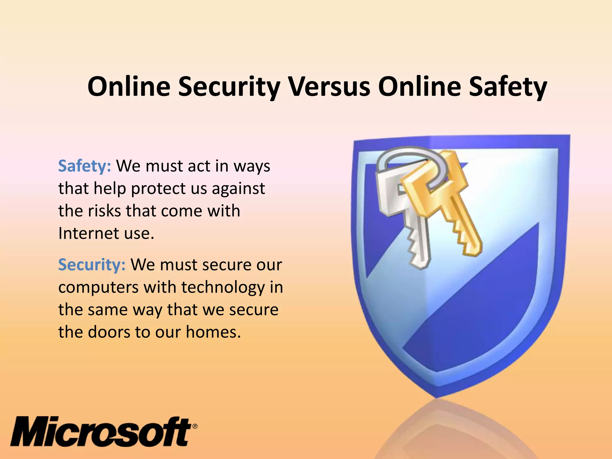 Online Security Versus Online Safety

Safety: We must act in ways
that help protect us against
the risks that come with
Internet use.
Security: We must secure our
computers with technology in
the same way that we secure
the doors to our homes.
 