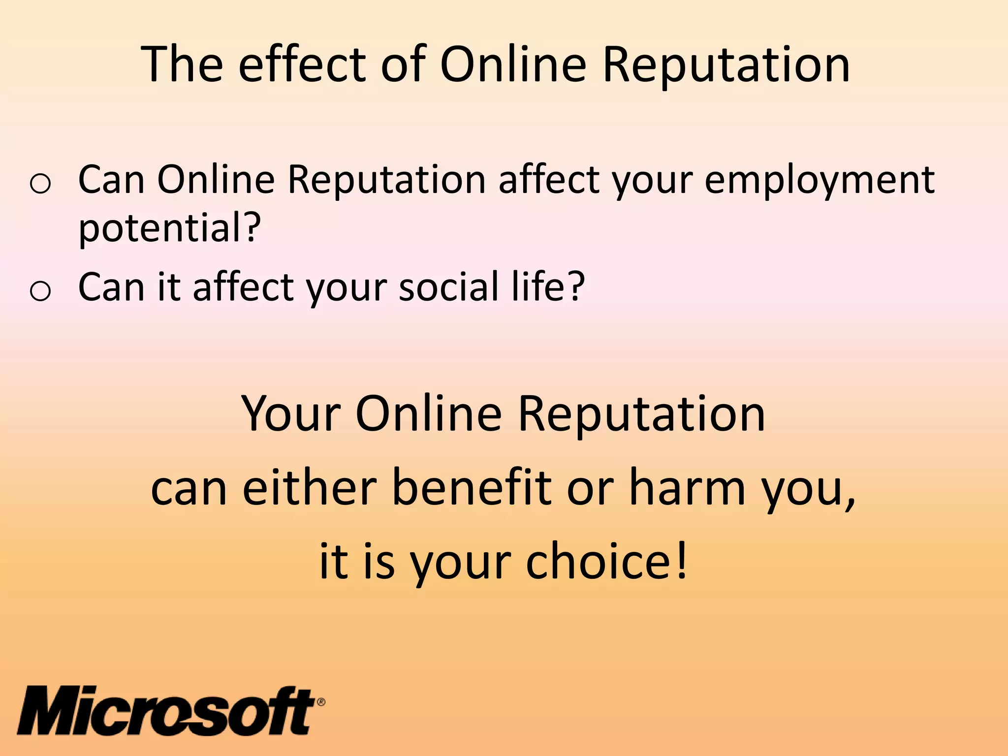 The effect of Online Reputation
o Can Online Reputation affect your employment
  potential?
o Can it affect your social life?

          Your Online Reputation
      can either benefit or harm you,
              it is your choice!
 