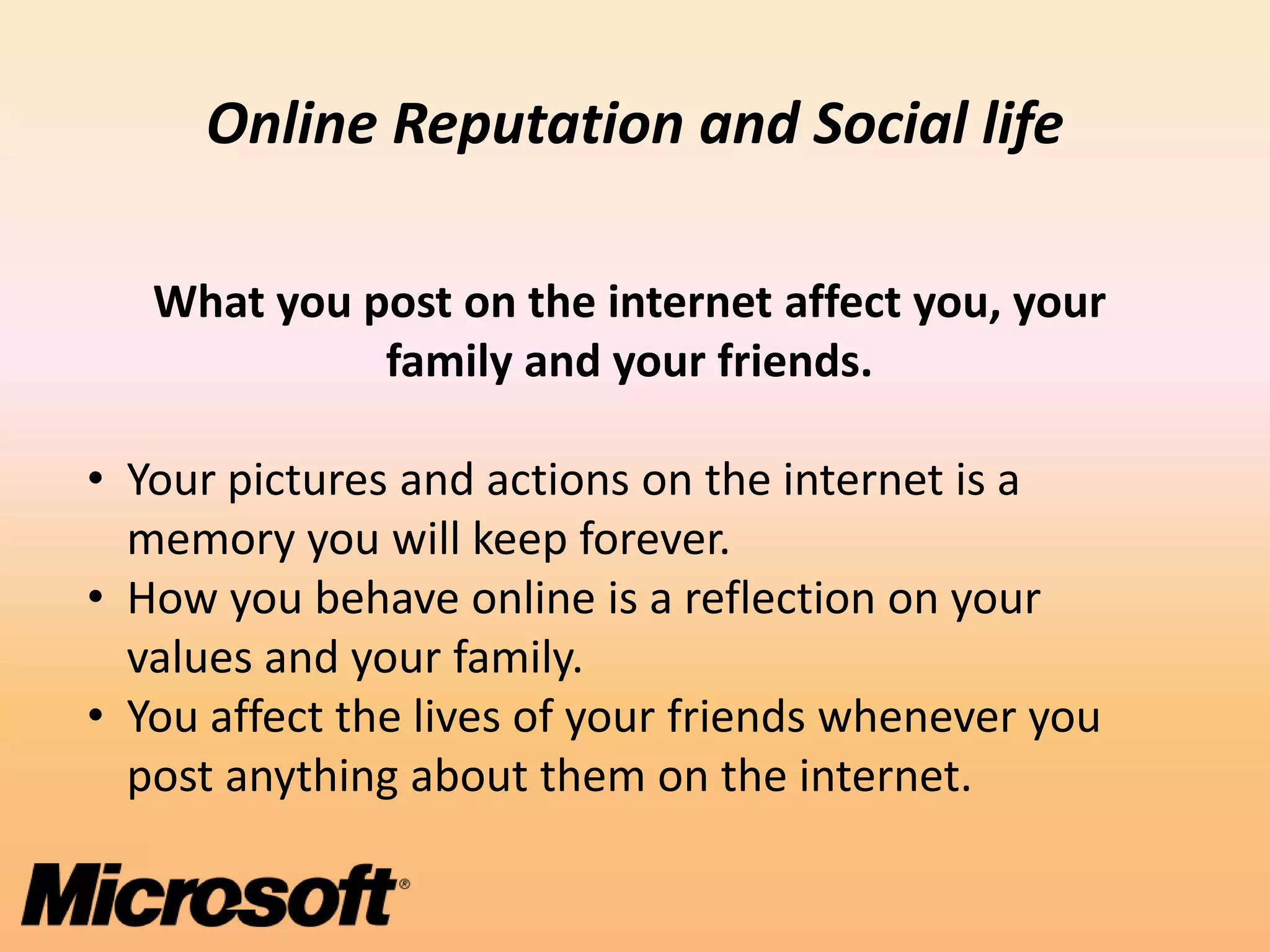 Online Reputation and Social life

   What you post on the internet affect you, your
             family and your friends.

• Your pictures and actions on the internet is a
  memory you will keep forever.
• How you behave online is a reflection on your
  values and your family.
• You affect the lives of your friends whenever you
  post anything about them on the internet.
 